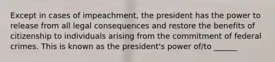 Except in cases of impeachment, the president has the power to release from all legal consequences and restore the benefits of citizenship to individuals arising from the commitment of federal crimes. This is known as the president's power of/to ______