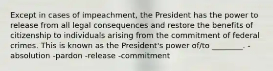 Except in cases of impeachment, the President has the power to release from all legal consequences and restore the benefits of citizenship to individuals arising from the commitment of federal crimes. This is known as the President's power of/to ________. -absolution -pardon -release -commitment