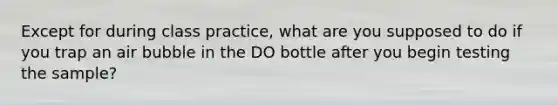 Except for during class practice, what are you supposed to do if you trap an air bubble in the DO bottle after you begin testing the sample?