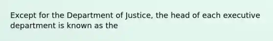 Except for the Department of Justice, the head of each executive department is known as the