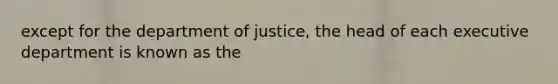 except for the department of justice, the head of each executive department is known as the