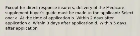 Except for direct response insurers, delivery of the Medicare supplement buyer's guide must be made to the applicant: Select one: a. At the time of application b. Within 2 days after application c. Within 3 days after application d. Within 5 days after application