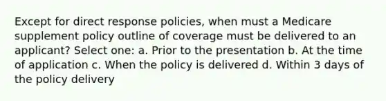 Except for direct response policies, when must a Medicare supplement policy outline of coverage must be delivered to an applicant? Select one: a. Prior to the presentation b. At the time of application c. When the policy is delivered d. Within 3 days of the policy delivery