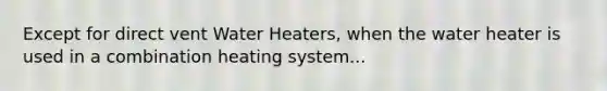 Except for direct vent Water Heaters, when the water heater is used in a combination heating system...