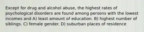 Except for drug and alcohol abuse, the highest rates of psychological disorders are found among persons with the lowest incomes and A) least amount of education. B) highest number of siblings. C) female gender. D) suburban places of residence