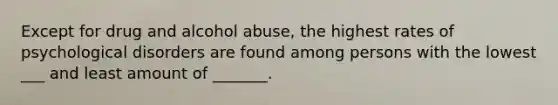 Except for drug and alcohol abuse, the highest rates of psychological disorders are found among persons with the lowest ___ and least amount of _______.