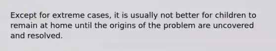 Except for extreme cases, it is usually not better for children to remain at home until the origins of the problem are uncovered and resolved.