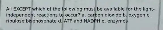 All EXCEPT which of the following must be available for the light-independent reactions to occur? a. carbon dioxide b. oxygen c. ribulose bisphosphate d. ATP and NADPH e. enzymes