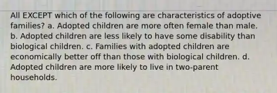 All EXCEPT which of the following are characteristics of adoptive families? a. Adopted children are more often female than male. b. Adopted children are less likely to have some disability than biological children. c. Families with adopted children are economically better off than those with biological children. d. Adopted children are more likely to live in two-parent households.