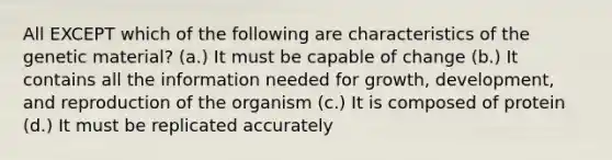 All EXCEPT which of the following are characteristics of the genetic material? (a.) It must be capable of change (b.) It contains all the information needed for growth, development, and reproduction of the organism (c.) It is composed of protein (d.) It must be replicated accurately