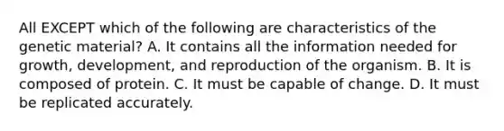 All EXCEPT which of the following are characteristics of the genetic material? A. It contains all the information needed for growth, development, and reproduction of the organism. B. It is composed of protein. C. It must be capable of change. D. It must be replicated accurately.