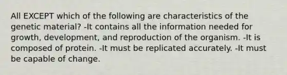 All EXCEPT which of the following are characteristics of the genetic material? -It contains all the information needed for growth, development, and reproduction of the organism. -It is composed of protein. -It must be replicated accurately. -It must be capable of change.