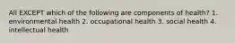 All EXCEPT which of the following are components of health? 1. environmental health 2. occupational health 3. social health 4. intellectual health