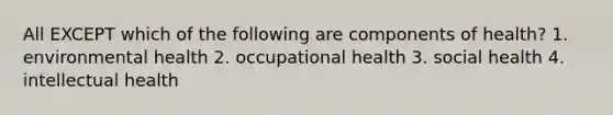 All EXCEPT which of the following are components of health? 1. environmental health 2. occupational health 3. social health 4. intellectual health