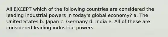 All EXCEPT which of the following countries are considered the leading industrial powers in today's global economy? a. The United States b. Japan c. Germany d. India e. All of these are considered leading industrial powers.