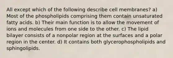 All except which of the following describe cell membranes? a) Most of the phospholipids comprising them contain unsaturated fatty acids. b) Their main function is to allow the movement of ions and molecules from one side to the other. c) The lipid bilayer consists of a nonpolar region at the surfaces and a polar region in the center. d) It contains both glycerophospholipids and sphingolipids.