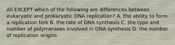 All EXCEPT which of the following are differences between eukaryotic and prokaryotic <a href='https://www.questionai.com/knowledge/kofV2VQU2J-dna-replication' class='anchor-knowledge'>dna replication</a>? A. the ability to form a replication fork B. the rate of DNA synthesis C. the type and number of polymerases involved in DNA synthesis D. the number of replication origins