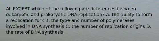 All EXCEPT which of the following are differences between eukaryotic and prokaryotic DNA replication? A. the ability to form a replication fork B. the type and number of polymerases involved in DNA synthesis C. the number of replication origins D. the rate of DNA synthesis