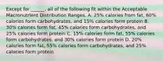 Except for ______, all of the following fit within the Acceptable Macronutrient Distribution Ranges. A. 25% calories from fat, 60% calories form carbohydrates, and 15% calories form protein B. 30% calories form fat, 45% calories form carbohydrates, and 25% calories form protein C. 15% calories form fat, 55% calories form carbohydrates, and 30% calories form protein D. 20% calories form fat, 55% calories form carbohydrates, and 25% calories form protein