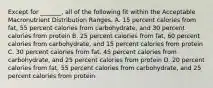 Except for _______, all of the following fit within the Acceptable Macronutrient Distribution Ranges. A. 15 percent calories from fat, 55 percent calories from carbohydrate, and 30 percent calories from protein B. 25 percent calories from fat, 60 percent calories from carbohydrate, and 15 percent calories from protein C. 30 percent calories from fat, 45 percent calories from carbohydrate, and 25 percent calories from protein D. 20 percent calories from fat, 55 percent calories from carbohydrate, and 25 percent calories from protein