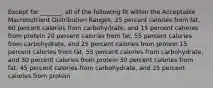 Except for _______, all of the following fit within the Acceptable Macronutrient Distribution Ranges. 25 percent calories from fat, 60 percent calories from carbohydrate, and 15 percent calories from protein 20 percent calories from fat, 55 percent calories from carbohydrate, and 25 percent calories from protein 15 percent calories from fat, 55 percent calories from carbohydrate, and 30 percent calories from protein 30 percent calories from fat, 45 percent calories from carbohydrate, and 25 percent calories from protein