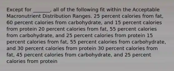 Except for _______, all of the following fit within the Acceptable Macronutrient Distribution Ranges. 25 percent calories from fat, 60 percent calories from carbohydrate, and 15 percent calories from protein 20 percent calories from fat, 55 percent calories from carbohydrate, and 25 percent calories from protein 15 percent calories from fat, 55 percent calories from carbohydrate, and 30 percent calories from protein 30 percent calories from fat, 45 percent calories from carbohydrate, and 25 percent calories from protein