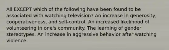 ​All EXCEPT which of the following have been found to be associated with watching television? ​An increase in generosity, cooperativeness, and self-control. ​An increased likelihood of volunteering in one's community. ​The learning of gender stereotypes. ​An increase in aggressive behavior after watching violence.