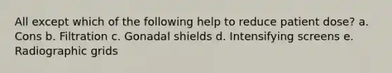 All except which of the following help to reduce patient dose? a. Cons b. Filtration c. Gonadal shields d. Intensifying screens e. Radiographic grids