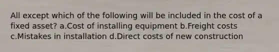 All except which of the following will be included in the cost of a fixed asset? a.Cost of installing equipment b.Freight costs c.Mistakes in installation d.Direct costs of new construction