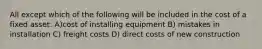 All except which of the following will be included in the cost of a fixed asset: A)cost of installing equipment B) mistakes in installation C) freight costs D) direct costs of new construction