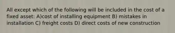 All except which of the following will be included in the cost of a fixed asset: A)cost of installing equipment B) mistakes in installation C) freight costs D) direct costs of new construction