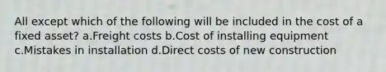 All except which of the following will be included in the cost of a fixed asset? a.Freight costs b.Cost of installing equipment c.Mistakes in installation d.Direct costs of new construction