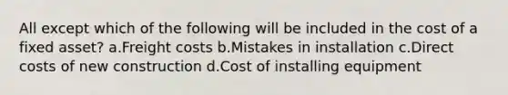 All except which of the following will be included in the cost of a fixed asset? a.Freight costs b.Mistakes in installation c.Direct costs of new construction d.Cost of installing equipment