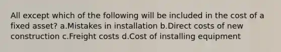 All except which of the following will be included in the cost of a fixed asset? a.Mistakes in installation b.Direct costs of new construction c.Freight costs d.Cost of installing equipment