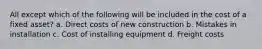 All except which of the following will be included in the cost of a fixed asset? a. Direct costs of new construction b. Mistakes in installation c. Cost of installing equipment d. Freight costs