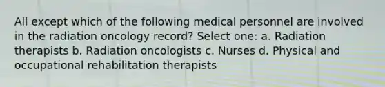 All except which of the following medical personnel are involved in the radiation oncology record? Select one: a. Radiation therapists b. Radiation oncologists c. Nurses d. Physical and occupational rehabilitation therapists