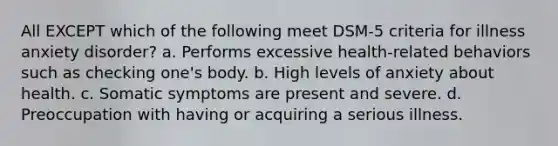 All EXCEPT which of the following meet DSM-5 criteria for illness anxiety disorder? a. Performs excessive health-related behaviors such as checking one's body. b. High levels of anxiety about health. c. Somatic symptoms are present and severe. d. Preoccupation with having or acquiring a serious illness.