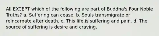 All EXCEPT which of the following are part of Buddha's Four Noble Truths? a. Suffering can cease. b. Souls transmigrate or reincarnate after death. c. This life is suffering and pain. d. The source of suffering is desire and craving.