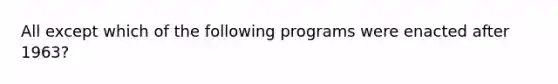 All except which of the following programs were enacted after 1963?