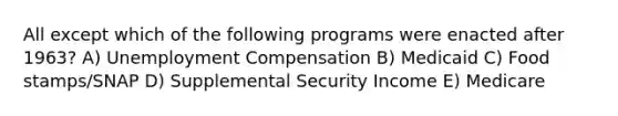 All except which of the following programs were enacted after 1963? A) Unemployment Compensation B) Medicaid C) Food stamps/SNAP D) Supplemental Security Income E) Medicare