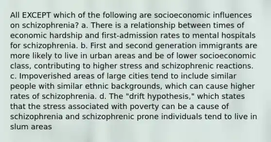 All EXCEPT which of the following are socioeconomic influences on schizophrenia? a. There is a relationship between times of economic hardship and first-admission rates to mental hospitals for schizophrenia. b. First and second generation immigrants are more likely to live in urban areas and be of lower socioeconomic class, contributing to higher stress and schizophrenic reactions. c. Impoverished areas of large cities tend to include similar people with similar ethnic backgrounds, which can cause higher rates of schizophrenia. d. The "drift hypothesis," which states that the stress associated with poverty can be a cause of schizophrenia and schizophrenic prone individuals tend to live in slum areas