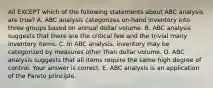 All EXCEPT which of the following statements about ABC analysis are true? A. ABC analysis categorizes​ on-hand inventory into three groups based on annual dollar volume. B. ABC analysis suggests that there are the critical few and the trivial many inventory items. C. In ABC​ analysis, inventory may be categorized by measures other than dollar volume. D. ABC analysis suggests that all items require the same high degree of control. Your answer is correct. E. ABC analysis is an application of the Pareto principle.