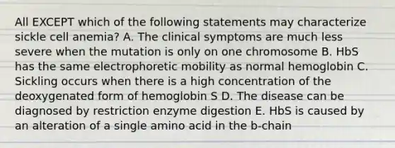 All EXCEPT which of the following statements may characterize sickle cell anemia? A. The clinical symptoms are much less severe when the mutation is only on one chromosome B. HbS has the same electrophoretic mobility as normal hemoglobin C. Sickling occurs when there is a high concentration of the deoxygenated form of hemoglobin S D. The disease can be diagnosed by restriction enzyme digestion E. HbS is caused by an alteration of a single amino acid in the b-chain