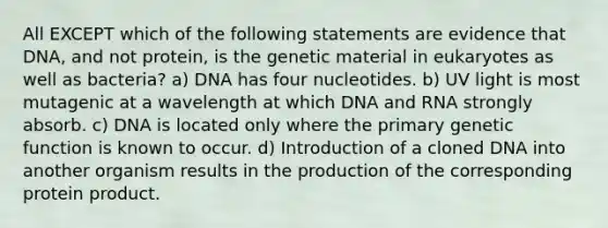 All EXCEPT which of the following statements are evidence that DNA, and not protein, is the genetic material in eukaryotes as well as bacteria? a) DNA has four nucleotides. b) UV light is most mutagenic at a wavelength at which DNA and RNA strongly absorb. c) DNA is located only where the primary genetic function is known to occur. d) Introduction of a cloned DNA into another organism results in the production of the corresponding protein product.