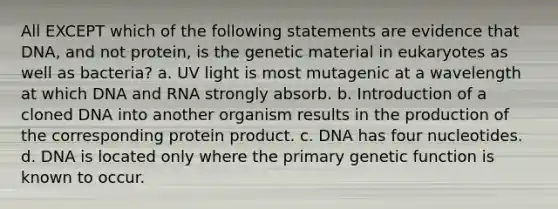 All EXCEPT which of the following statements are evidence that DNA, and not protein, is the genetic material in eukaryotes as well as bacteria? a. UV light is most mutagenic at a wavelength at which DNA and RNA strongly absorb. b. Introduction of a cloned DNA into another organism results in the production of the corresponding protein product. c. DNA has four nucleotides. d. DNA is located only where the primary genetic function is known to occur.