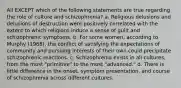 All EXCEPT which of the following statements are true regarding the role of culture and schizophrenia? a. Religious delusions and delusions of destruction were positively correlated with the extent to which religions induce a sense of guilt and schizophrenic symptoms. b. For some women, according to Murphy (1968), the conflict of satisfying the expectations of community and pursuing interests of their own could precipitate schizophrenic reactions. c. Schizophrenia exists in all cultures, from the most "primitive" to the most "advanced." d. There is little difference in the onset, symptom presentation, and course of schizophrenia across different cultures.