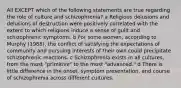 All EXCEPT which of the following statements are true regarding the role of culture and schizophrenia? a Religious delusions and delusions of destruction were positively correlated with the extent to which religions induce a sense of guilt and schizophrenic symptoms. b For some women, according to Murphy (1968), the conflict of satisfying the expectations of community and pursuing interests of their own could precipitate schizophrenic reactions. c Schizophrenia exists in all cultures, from the most "primitive" to the most "advanced." d There is little difference in the onset, symptom presentation, and course of schizophrenia across different cultures.