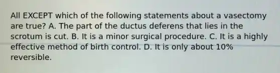 All EXCEPT which of the following statements about a vasectomy are true? A. The part of the ductus deferens that lies in the scrotum is cut. B. It is a minor surgical procedure. C. It is a highly effective method of birth control. D. It is only about 10% reversible.