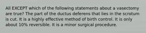 All EXCEPT which of the following statements about a vasectomy are true? The part of the ductus deferens that lies in the scrotum is cut. It is a highly effective method of birth control. It is only about 10% reversible. It is a minor surgical procedure.