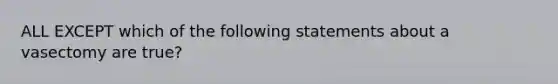 ALL EXCEPT which of the following statements about a vasectomy are true?